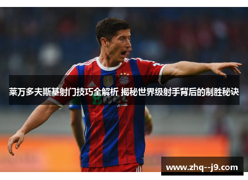 莱万多夫斯基射门技巧全解析 揭秘世界级射手背后的制胜秘诀