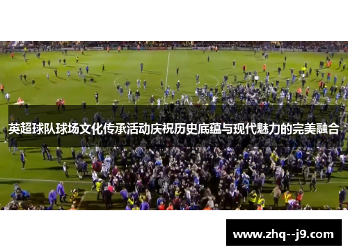 英超球队球场文化传承活动庆祝历史底蕴与现代魅力的完美融合