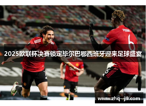 2025欧联杯决赛锁定毕尔巴鄂西班牙迎来足球盛宴