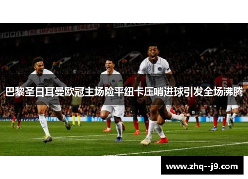 巴黎圣日耳曼欧冠主场险平纽卡压哨进球引发全场沸腾